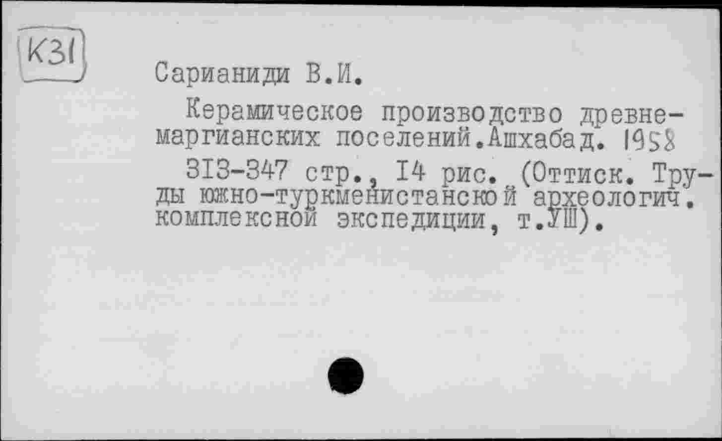 ﻿Сарианиди В.И.
Керамическое производство древне-маргианских поселений. Ашхабад". I95S
313-347 стр., 14 рис. (Оттиск. Труды южно-туркменистанской археологии. комплексной экспедиции, т.УШ).